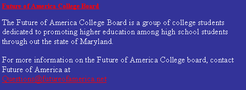 Text Box: Future of America College Board         The Future of America College Board is a group of college students dedicated to promoting higher education among high school students through out the state of Maryland.  For more information on the Future of America College board, contact Future of America at Questions@futureofamerica.net