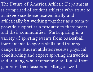 Text Box: The Future of America Athletic Department is comprised of student athletes who strive to achieve excellence academically and athletically by working together as a team to provide support as a resource to there peers and their communities.  Participating in a variety of sporting events from basketball tournaments to sports skills and training camps the student athletes receive physical conditioning and expert sporting instruction and training while remaining on top of their games in the classroom setting as well. 